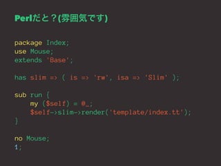 Perlだと？(雰囲気です) 
package Index; 
use Mouse; 
extends 'Base'; 
has slim => ( is => 'rw', isa => 'Slim' ); 
sub run { 
my ($self) = @_; 
$self->slim->render('template/index.tt'); 
} 
no Mouse; 
1; 
 