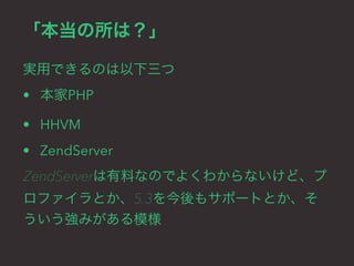 「本当の所は？」 
実用できるのは以下三つ 
• 本家PHP 
• HHVM 
• ZendServer 
ZendServerは有料なのでよくわからないけど、プ 
ロファイラとか、5.3を今後もサポートとか、そ 
ういう強みがある模様 
 