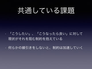 共通している課題
• 「こうしたい」、「こうなったら良い」に対して 
現状がそれを阻む制約を抱えている
• 何らかの線引きをしないと、制約は加速していく
 