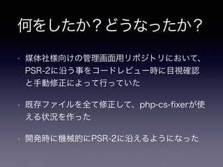 何をしたか？どうなったか？
• 媒体社様向けの管理画面用リポジトリにおいて、
PSR-2に沿う事をコードレビュー時に目視確認
と手動修正によって行っていた
• 既存ファイルを全て修正して、php-cs-ﬁxerが使
える状況を作った
• 開発時に機械的にPSR-2に沿えるようになった
 