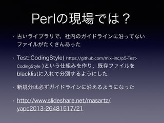 Perlの現場では？
• 古いライブラリで、社内のガイドラインに沿ってない
ファイルがたくさんあった
• Test::CodingStyle( https://github.com/mixi-inc/p5-Test-
CodingStyle )という仕組みを作り、既存ファイルを
blacklistに入れて分別するようにした
• 新規分は必ずガイドラインに沿えるようになった
• http://www.slideshare.net/masartz/
yapc2013-26481517/21
 