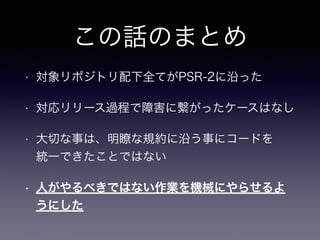 この話のまとめ
• 対象リポジトリ配下全てがPSR-2に沿った
• 対応リリース過程で障害に繋がったケースはなし
• 大切な事は、明瞭な規約に沿う事にコードを 
統一できたことではない
• 人がやるべきではない作業を機械にやらせるよ
うにした
 