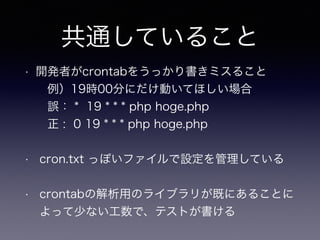 共通していること
• 開発者がcrontabをうっかり書きミスること 
例）19時00分にだけ動いてほしい場合 
誤： * 19 * * * php hoge.php 
 正 : 0 19 * * * php hoge.php 
• cron.txt っぽいファイルで設定を管理している
• crontabの解析用のライブラリが既にあることに
よって少ない工数で、テストが書ける
 