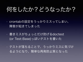 何をしたか？どうなったか？
• crontabの設定をうっかりミスってしまい、 
障害が起きてしまった
• 書きミスがちょっとだけ防げるdoctest 
(or Test::Base)っぽいテストを書いた
• テストが落ちることで、うっかりミスに気づけ
るようになり、簡単な再発防止策となった
 