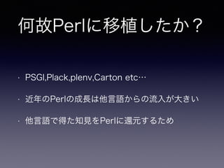何故Perlに移植したか？
• PSGI,Plack,plenv,Carton etc…
• 近年のPerlの成長は他言語からの流入が大きい
• 他言語で得た知見をPerlに還元するため
 