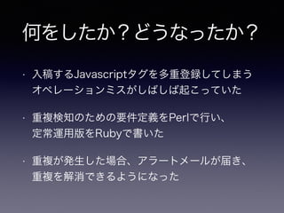 何をしたか？どうなったか？
• 入稿するJavascriptタグを多重登録してしまう
オペレーションミスがしばしば起こっていた
• 重複検知のための要件定義をPerlで行い、 
定常運用版をRubyで書いた
• 重複が発生した場合、アラートメールが届き、 
重複を解消できるようになった
 