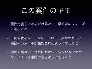 この案件のキモ
• 要件定義をできるだけ早めて、早く次のフェーズ
に進むこと
• 一旦現状をクリーンにしてから、異常があった
場合のみメールが発砲されるようにすること
• 現状を鑑みて、冗長体制かつ、少ないメンテナ
ンスコストで運用できるようにすること
 