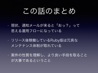 この話のまとめ
• 現状、通知メールが来ると「おっ？」って 
思える運用フローになっている
• リリース後稼働しているRuby版は冗長な 
メンテナンス体制が取れている
• 案件の性質を理解し、より良い手段を取ること
が大事であるということ
 