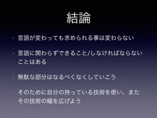 結論
• 言語が変わっても求められる事は変わらない
• 言語に関わらずできること/しなければならない
ことはある
• 無駄な部分はなるべくなくしていこう
• そのために自分の持っている技術を使い、また
その技術の幅を広げよう
 