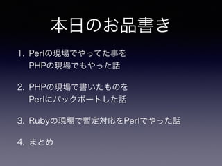 本日のお品書き
1. Perlの現場でやってた事を 
PHPの現場でもやった話
2. PHPの現場で書いたものを 
Perlにバックポートした話
3. Rubyの現場で暫定対応をPerlでやった話
4. まとめ
 