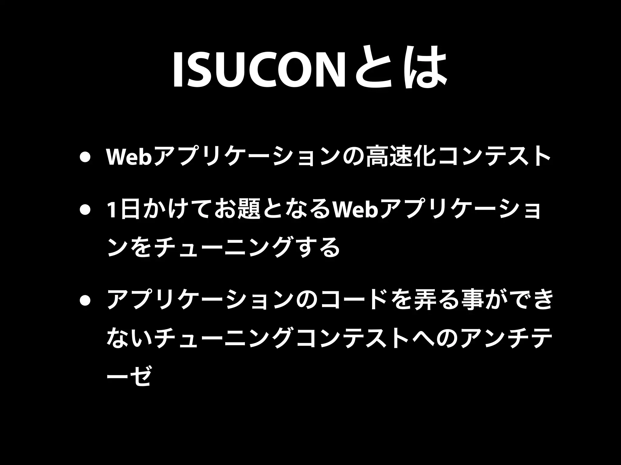ISUCONとは
• Webアプリケーションの高速化コンテスト
• 1日かけてお題となるWebアプリケーショ
ンをチューニングする
• アプリケーションのコードを弄る事ができ
ないチューニングコンテストへのアンチテ
ーゼ
 
