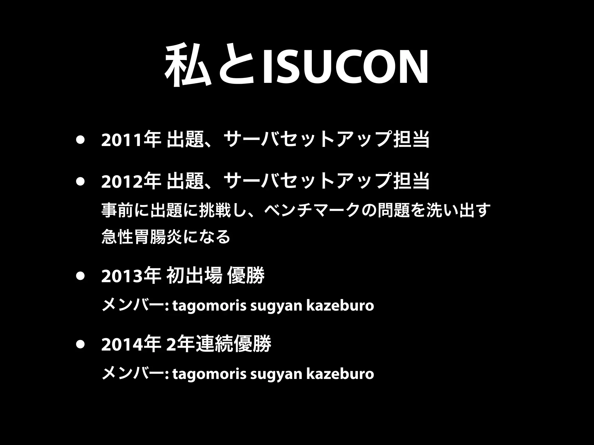 私とISUCON
• 2011年 出題、サーバセットアップ担当
• 2012年 出題、サーバセットアップ担当
事前に出題に挑戦し、ベンチマークの問題を洗い出す
急性胃腸炎になる
• 2013年 初出場 優勝
メンバー: tagomoris sugyan kazeburo
• 2014年 2年連続優勝
メンバー: tagomoris sugyan kazeburo
 