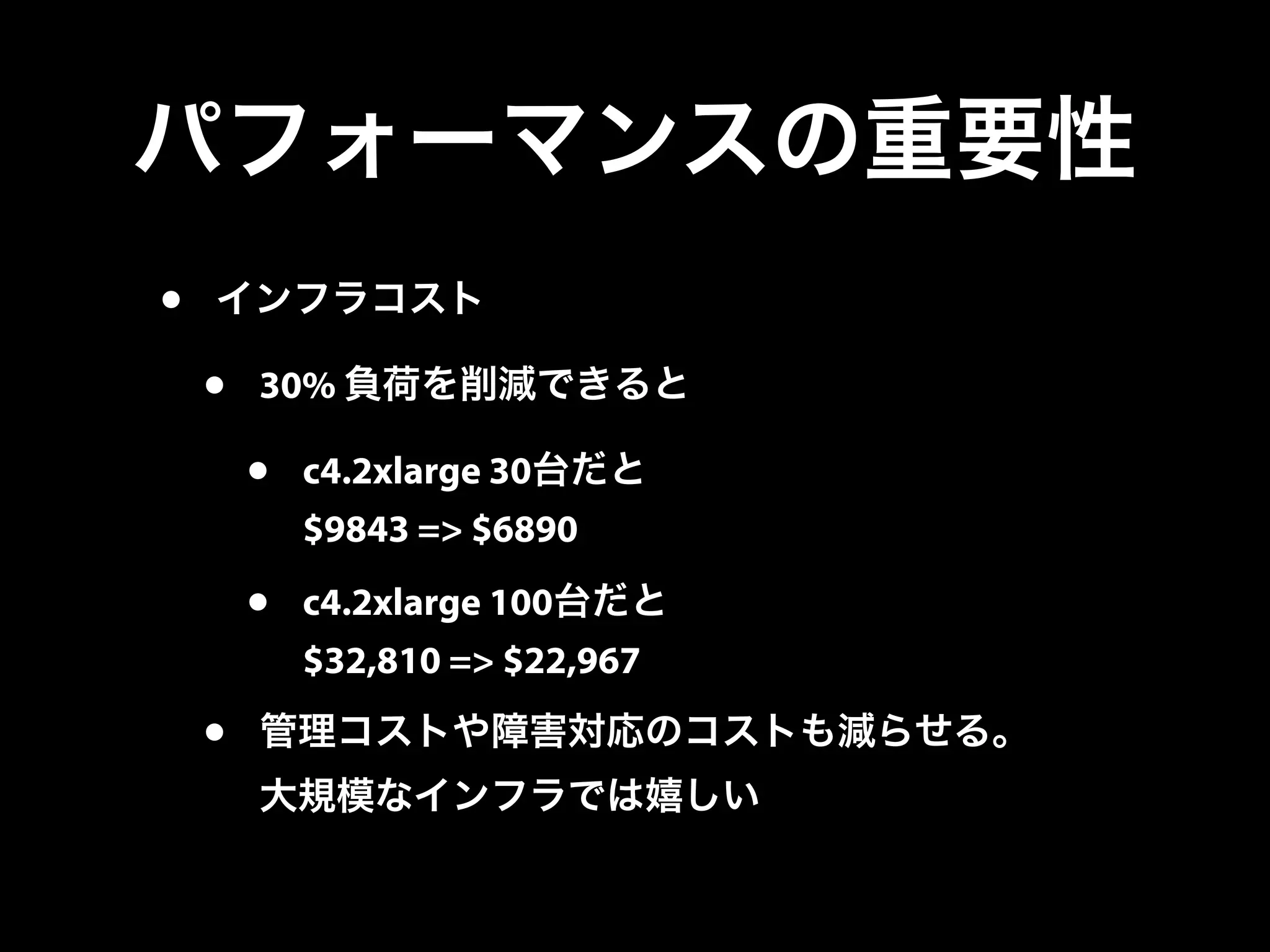 パフォーマンスの重要性
• インフラコスト
• 30% 負荷を削減できると
• c4.2xlarge 30台だと
$9843 => $6890
• c4.2xlarge 100台だと
$32,810 => $22,967
• 管理コストや障害対応のコストも減らせる。
大規模なインフラでは嬉しい
 