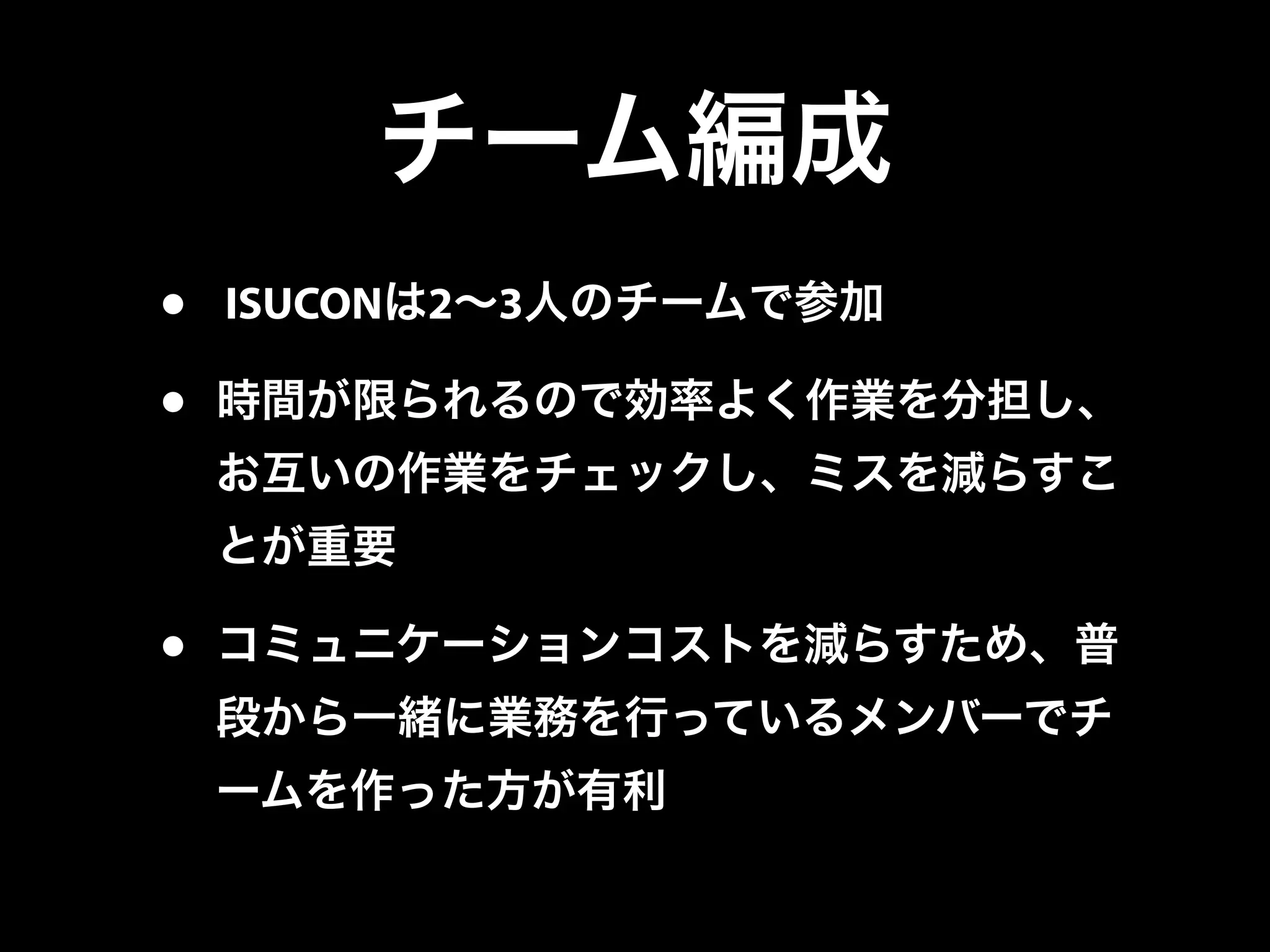 チーム編成
• ISUCONは2∼3人のチームで参加
• 時間が限られるので効率よく作業を分担し、
お互いの作業をチェックし、ミスを減らすこ
とが重要
• コミュニケーションコストを減らすため、普
段から一緒に業務を行っているメンバーでチ
ームを作った方が有利
 