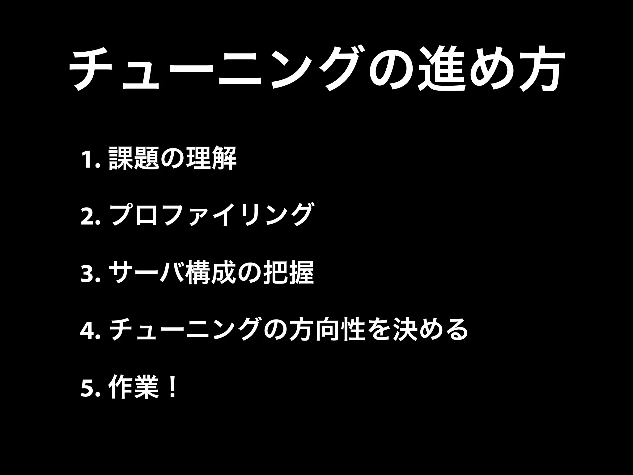 チューニングの進め方
1. 課題の理解
2. プロファイリング
3. サーバ構成の把握
4. チューニングの方向性を決める
5. 作業！
 