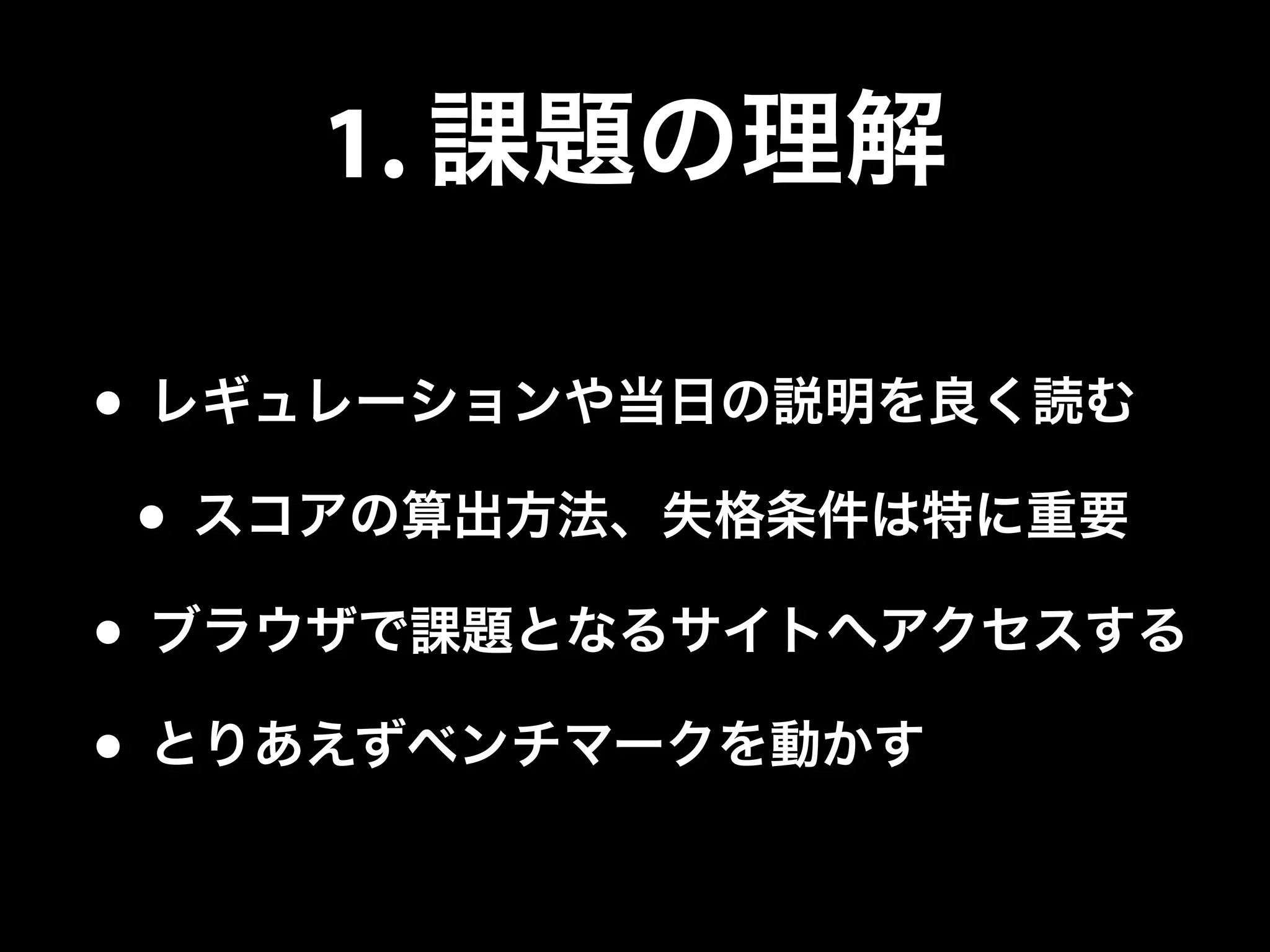 1. 課題の理解
• レギュレーションや当日の説明を良く読む
• スコアの算出方法、失格条件は特に重要
• ブラウザで課題となるサイトへアクセスする
• とりあえずベンチマークを動かす
 