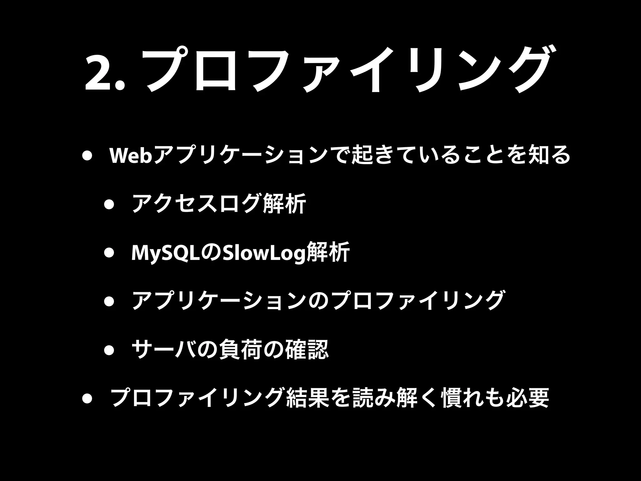 2. プロファイリング
• Webアプリケーションで起きていることを知る
• アクセスログ解析
• MySQLのSlowLog解析
• アプリケーションのプロファイリング
• サーバの負荷の確認
• プロファイリング結果を読み解く慣れも必要
 