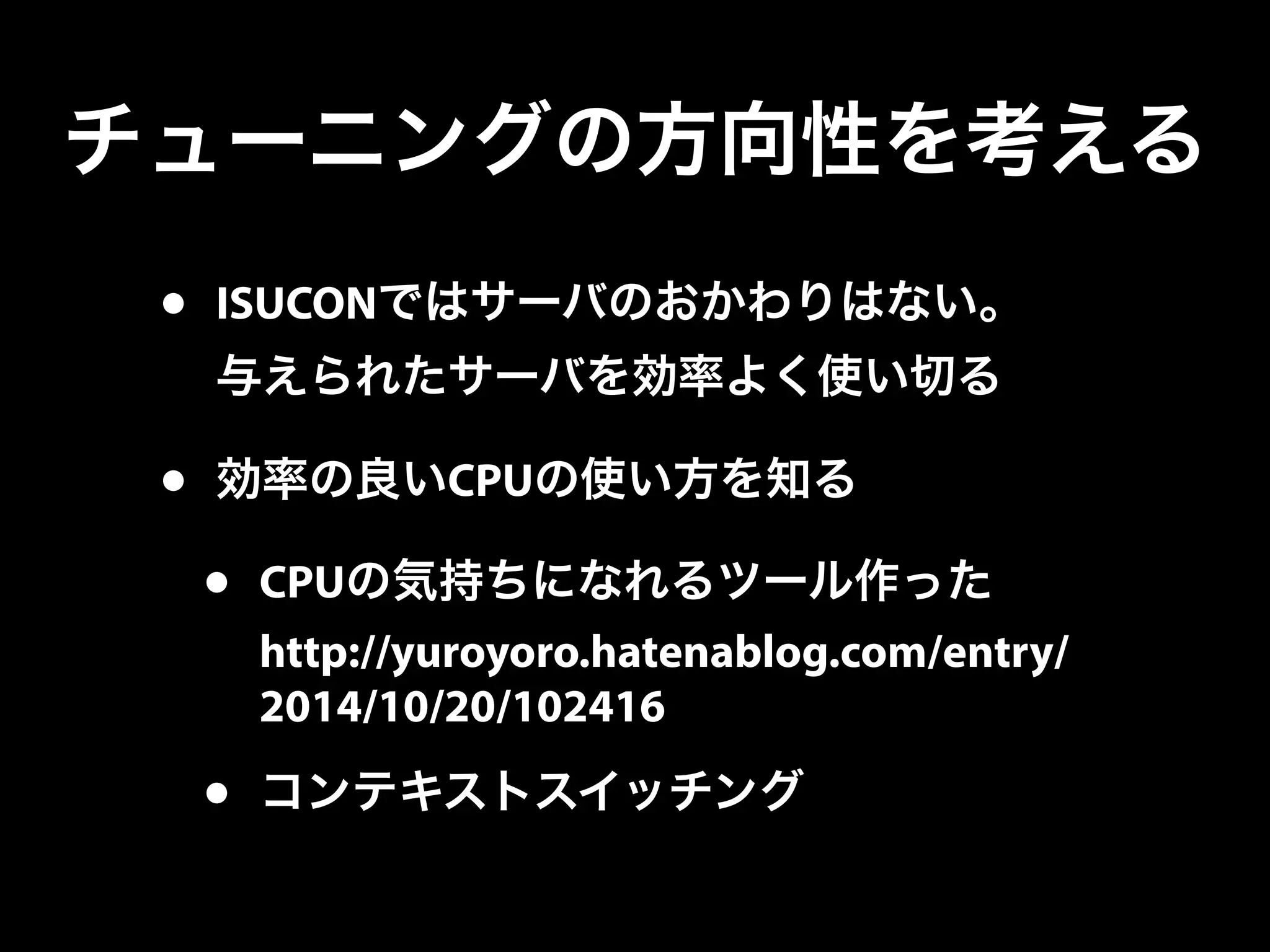 チューニングの方向性を考える
• ISUCONではサーバのおかわりはない。
与えられたサーバを効率よく使い切る
• 効率の良いCPUの使い方を知る
• CPUの気持ちになれるツール作った
http://yuroyoro.hatenablog.com/entry/
2014/10/20/102416
• コンテキストスイッチング
 