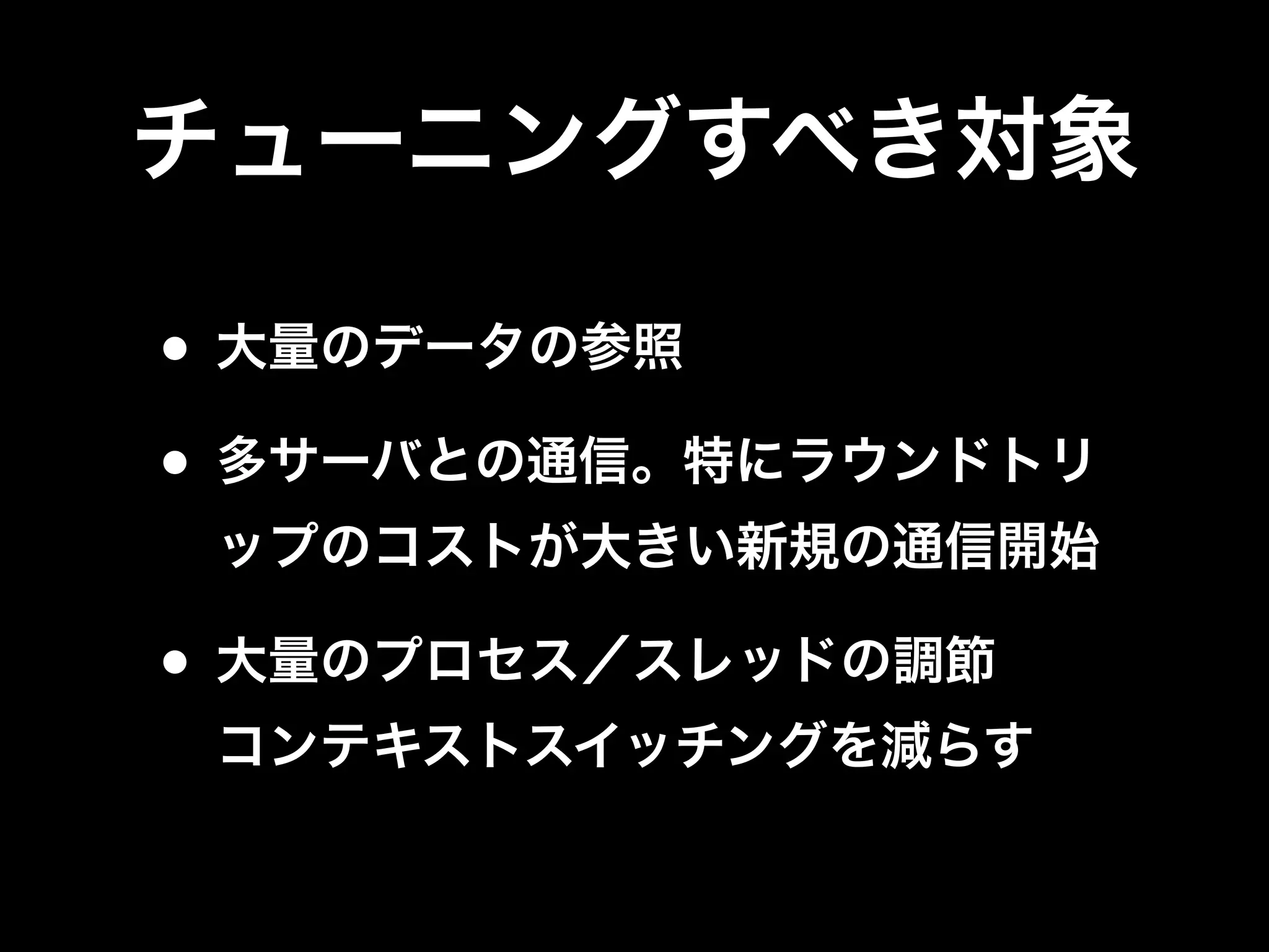 チューニングすべき対象
• 大量のデータの参照
• 多サーバとの通信。特にラウンドトリ
ップのコストが大きい新規の通信開始
• 大量のプロセス／スレッドの調節
コンテキストスイッチングを減らす
 