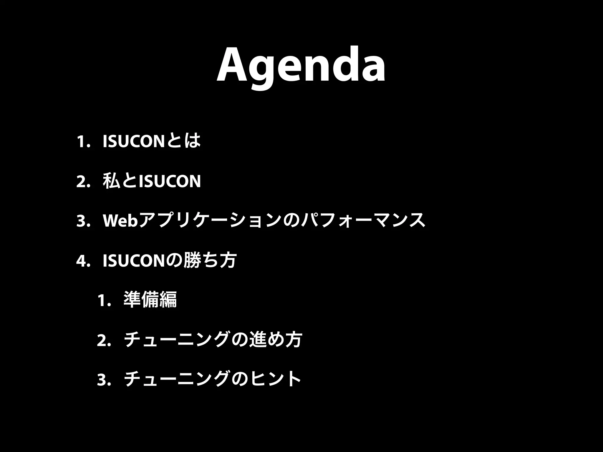 Agenda
1. ISUCONとは
2. 私とISUCON
3. Webアプリケーションのパフォーマンス
4. ISUCONの勝ち方
1. 準備編
2. チューニングの進め方
3. チューニングのヒント
 