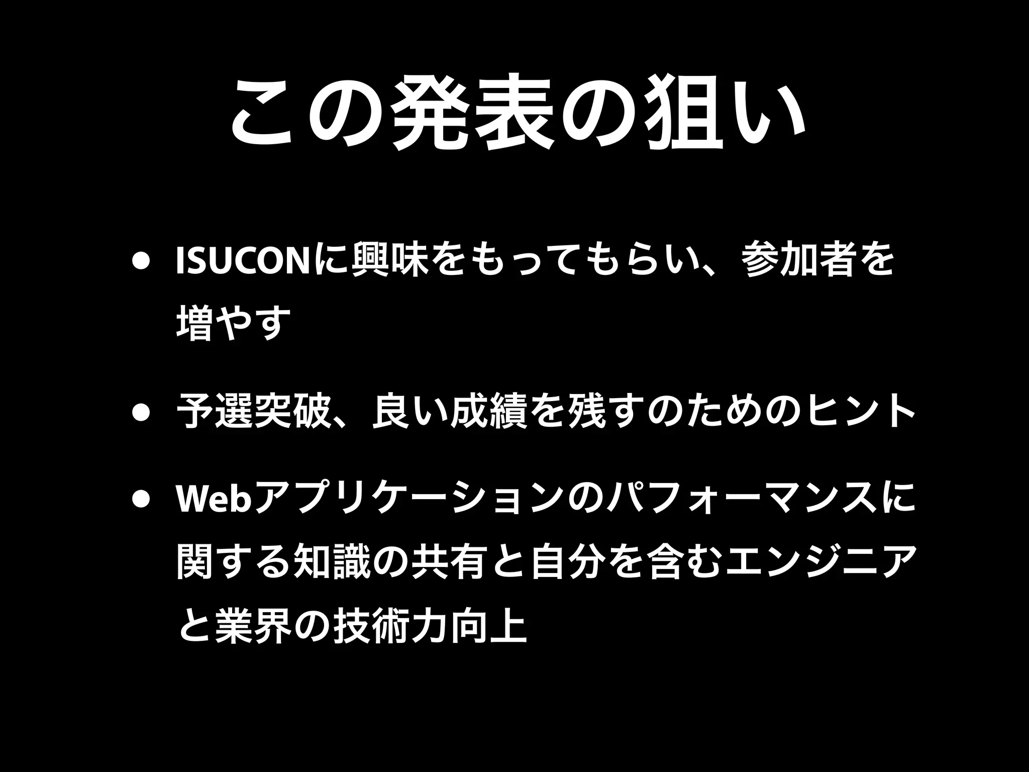 この発表の狙い
• ISUCONに興味をもってもらい、参加者を
増やす
• 予選突破、良い成績を残すのためのヒント
• Webアプリケーションのパフォーマンスに
関する知識の共有と自分を含むエンジニア
と業界の技術力向上
 
