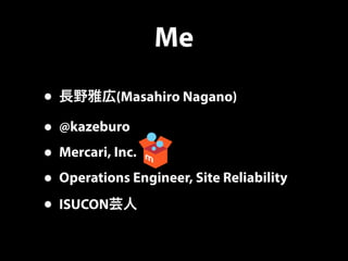 Me
• 長野雅広(Masahiro Nagano)
• @kazeburo
• Mercari, Inc.
• Operations Engineer, Site Reliability
• ISUCON芸人
 