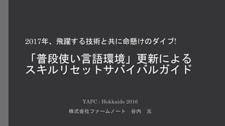 2017年、飛躍する技術と共に命懸けのダイブ!
「普段使い言語環境」更新による
スキルリセットサバイバルガイド
YAPC : Hokkaido 2016
株式会社ファームノート 谷内 元
 