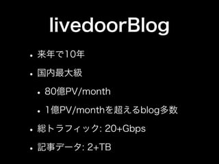 livedoorBlog
• 来年で10年
• 国内最大級
 • 80億PV/month
 • 1億PV/monthを超えるblog多数
• 総トラフィック: 20+Gbps
• 記事データ: 2+TB
 