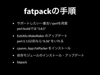 fatpackの手順 
• サポートしたい一番古いperlを用意 
perl-buildでは “5.8.5” 
• ExtUtils::MakeMaker のアップデート 
perl-5.12以前なら “6.56” をいれる 
• cpanm,...