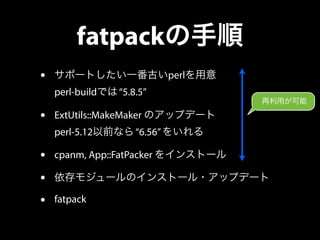 fatpackの手順 
• サポートしたい一番古いperlを用意 
perl-buildでは “5.8.5” 
• ExtUtils::MakeMaker のアップデート 
再利用が可能 
perl-5.12以前なら “6.56” をいれる 
...