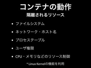 コンテナの動作 
隔離されるリソース 
• ファイルシステム 
• ネットワーク・ホスト名 
• プロセステーブル 
• ユーザ権限 
• CPU・メモリなどのリソース制御 
* Linux Kernelの機能を利用 
 