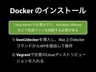 Docker のインストール 
Linux Kernel が必要なので、Virtulbox, VMware 
などで仮想マシンを起動する必要がある 
1) boot2dockerを導入し、Mac上のdocker 
コマンドからAPIを経由して操...