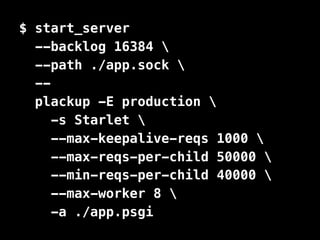 $ start_server 
--backlog 16384  
--path ./app.sock  
-- 
plackup -E production  
-s Starlet  
--max-keepalive-reqs 1000  
--max-reqs-per-child 50000  
--min-reqs-per-child 40000  
--max-worker 8  
-a ./app.psgi 
 
