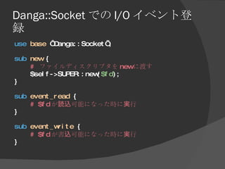 Danga::Socket での I/O イベント登録 <ul><li>use   base  ‘Danga::Socket’; </li></ul><ul><li>sub   new  { </li></ul><ul><li>#  ファイルデ...