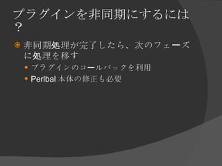 プラグインを非同期にするには？ <ul><li>非同期処理が完了したら、次のフェーズに処理を移す </li></ul><ul><ul><li>プラグインのコールバックを利用 </li></ul></ul><ul><ul><li>Perlbal ...
