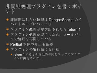 非同期処理プラグインを書くポイント <ul><li>非同期にしたい処理は Danga::Socket のイベントループにつっこむ </li></ul><ul><li>プラグイン処理が呼び出されたら return 1 </li></ul><ul>...