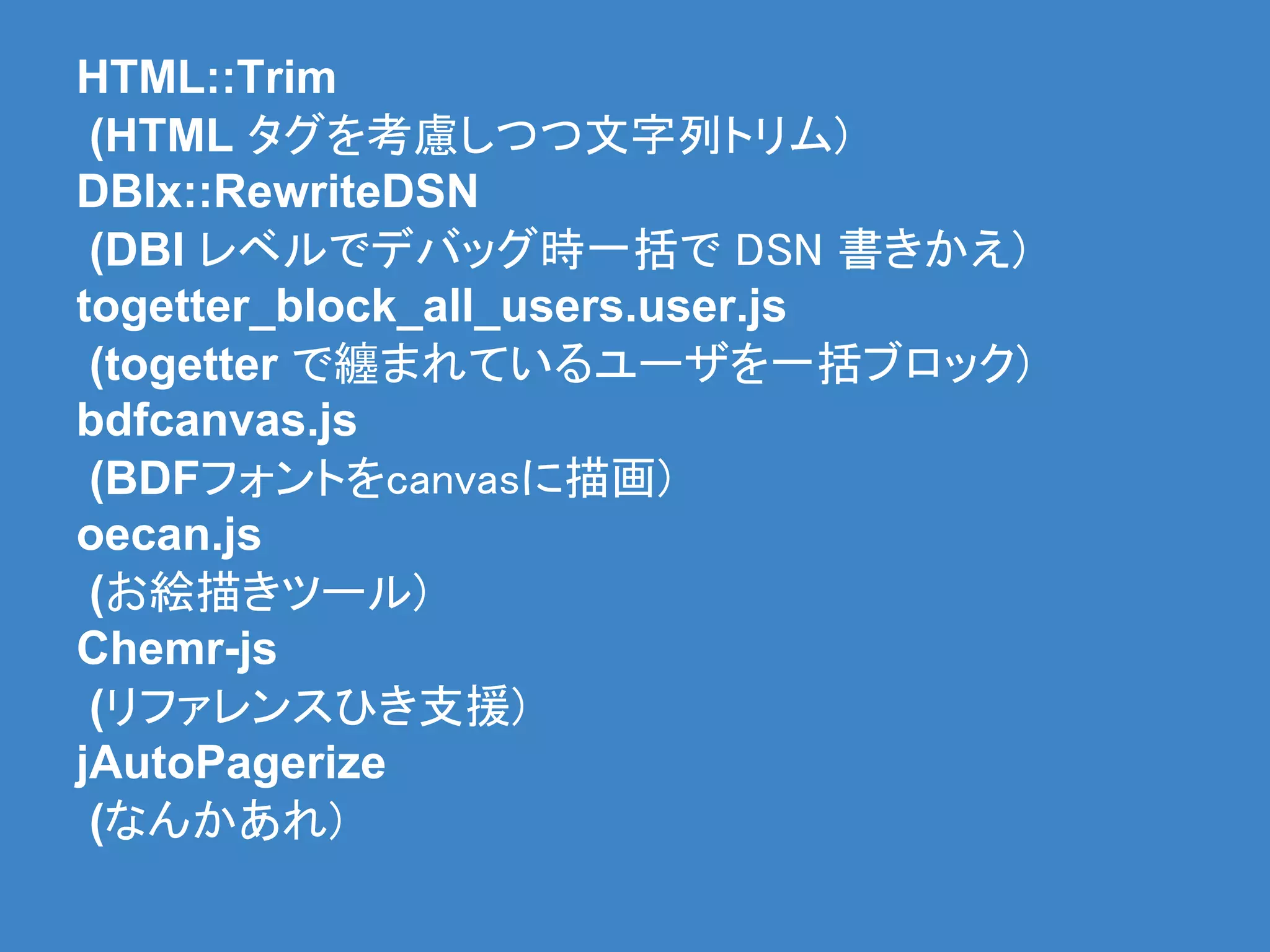 HTML::Trim
 (HTML タグを考慮しつつ文字列トリム)
DBIx::RewriteDSN
 (DBI レベルでデバッグ時一括で DSN 書きかえ)
togetter_block_all_users.user.js
 (togetter で纏まれているユーザを一括ブロック)
bdfcanvas.js
 (BDFフォントをcanvasに描画)
oecan.js
 (お絵描きツール)
Chemr-js
 (リファレンスひき支援)
jAutoPagerize
 (なんかあれ)
 