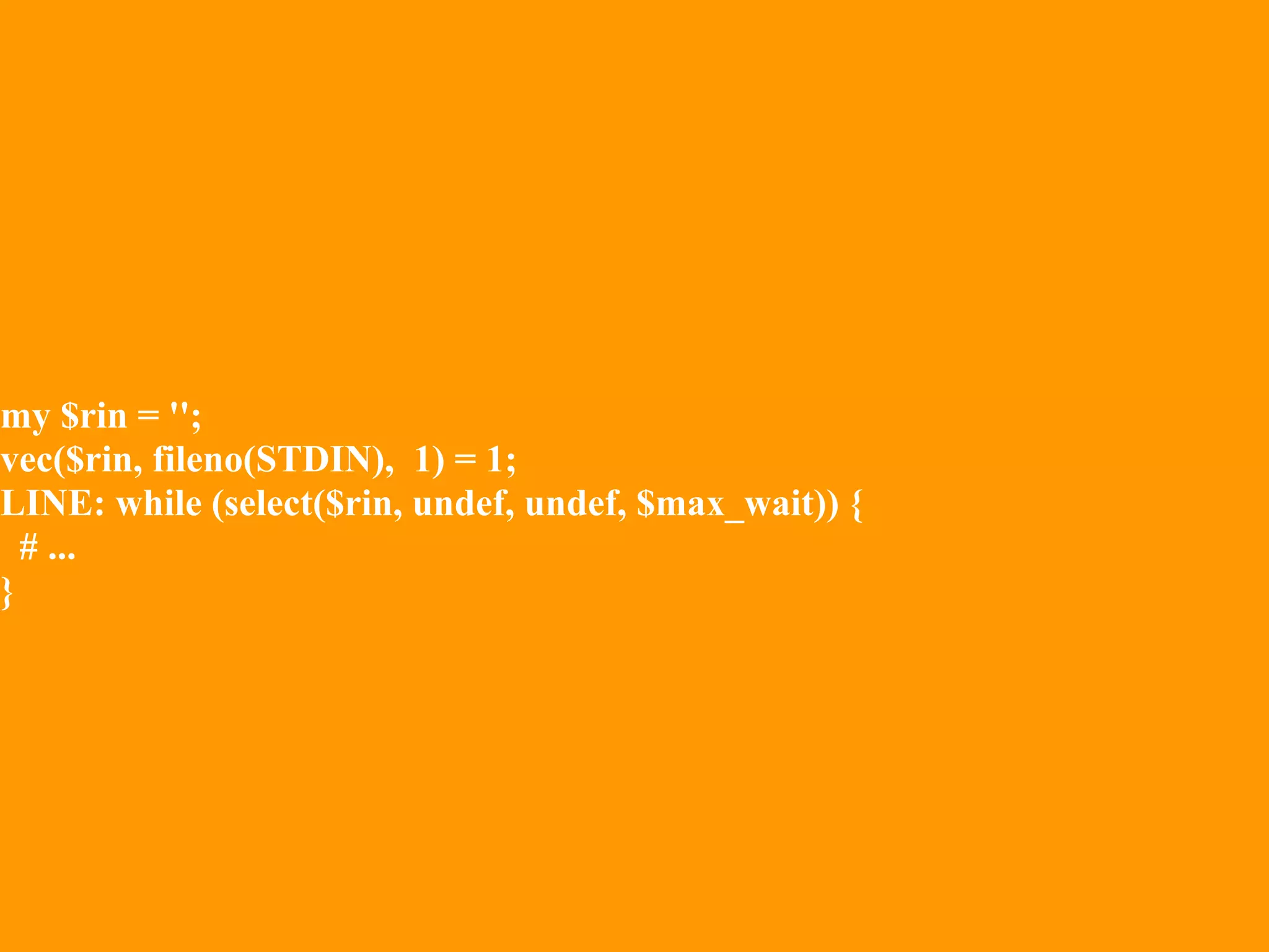 my $rin = '';
vec($rin, fileno(STDIN), 1) = 1;
LINE: while (select($rin, undef, undef, $max_wait)) {
  # ...
}
 