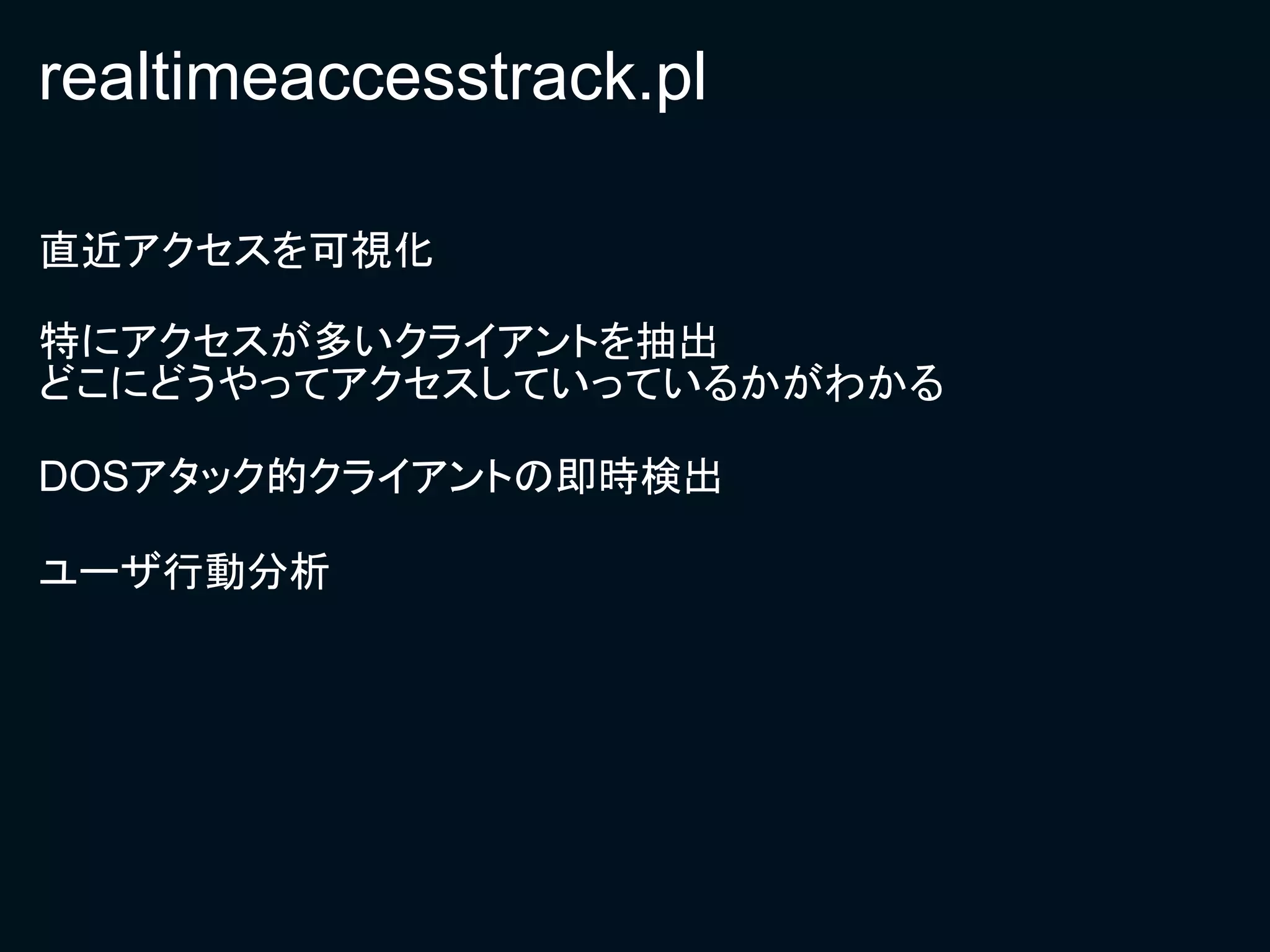 realtimeaccesstrack.pl

直近アクセスを可視化

特にアクセスが多いクライアントを抽出
どこにどうやってアクセスしていっているかがわかる

DOSアタック的クライアントの即時検出

ユーザ行動分析
 