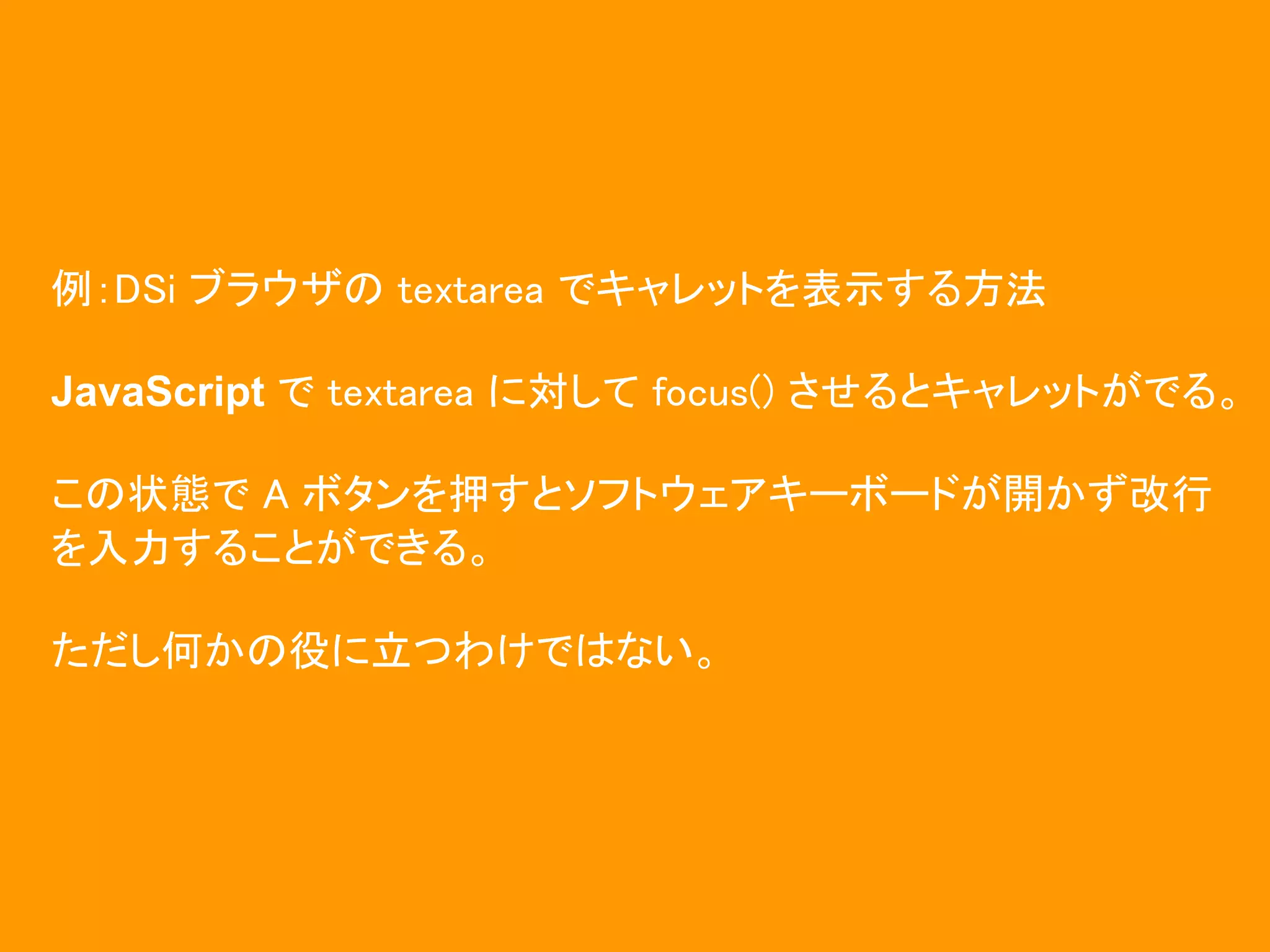 例：DSi ブラウザの textarea でキャレットを表示する方法

JavaScript で textarea に対して focus() させるとキャレットがでる。

この状態で A ボタンを押すとソフトウェアキーボードが開かず改行
を入力することができる。

ただし何かの役に立つわけではない。
 