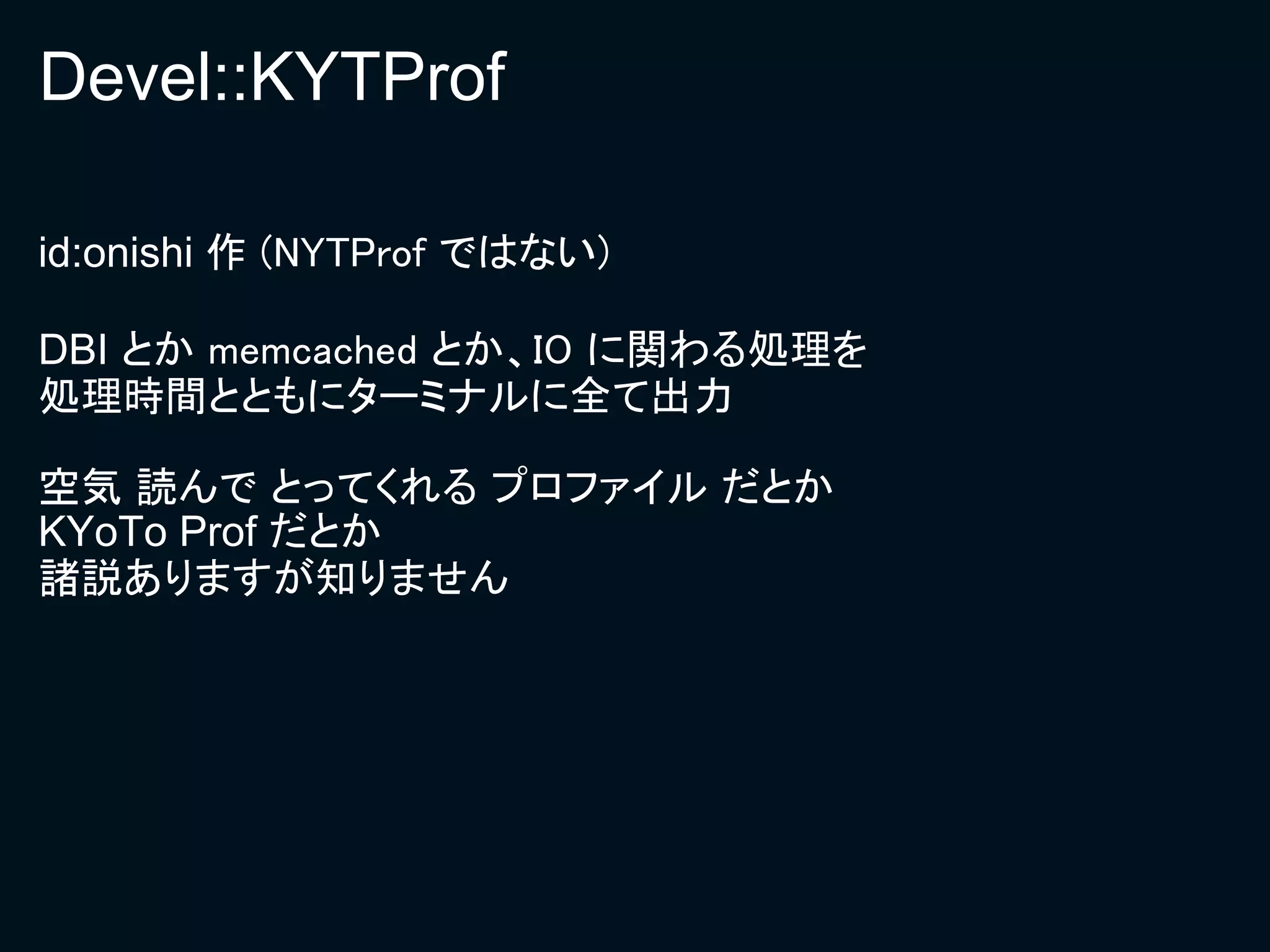 Devel::KYTProf

id:onishi 作 (NYTProf ではない)

DBI とか memcached とか、IO に関わる処理を
処理時間とともにターミナルに全て出力

空気 読んで とってくれる プロファイル だとか
KYoTo Prof だとか
諸説ありますが知りません
 