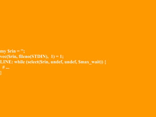 my $rin = '';
vec($rin, fileno(STDIN), 1) = 1;
LINE: while (select($rin, undef, undef, $max_wait)) {
  # ...
}
 