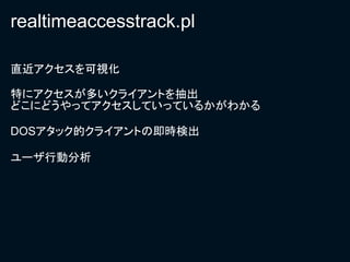 realtimeaccesstrack.pl

直近アクセスを可視化

特にアクセスが多いクライアントを抽出
どこにどうやってアクセスしていっているかがわかる

DOSアタック的クライアントの即時検出

ユーザ行動分析
 