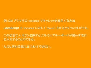 例：DSi ブラウザの textarea でキャレットを表示する方法

JavaScript で textarea に対して focus() させるとキャレットがでる。

この状態で A ボタンを押すとソフトウェアキーボードが開かず改行
を入力することができる。

ただし何かの役に立つわけではない。
 