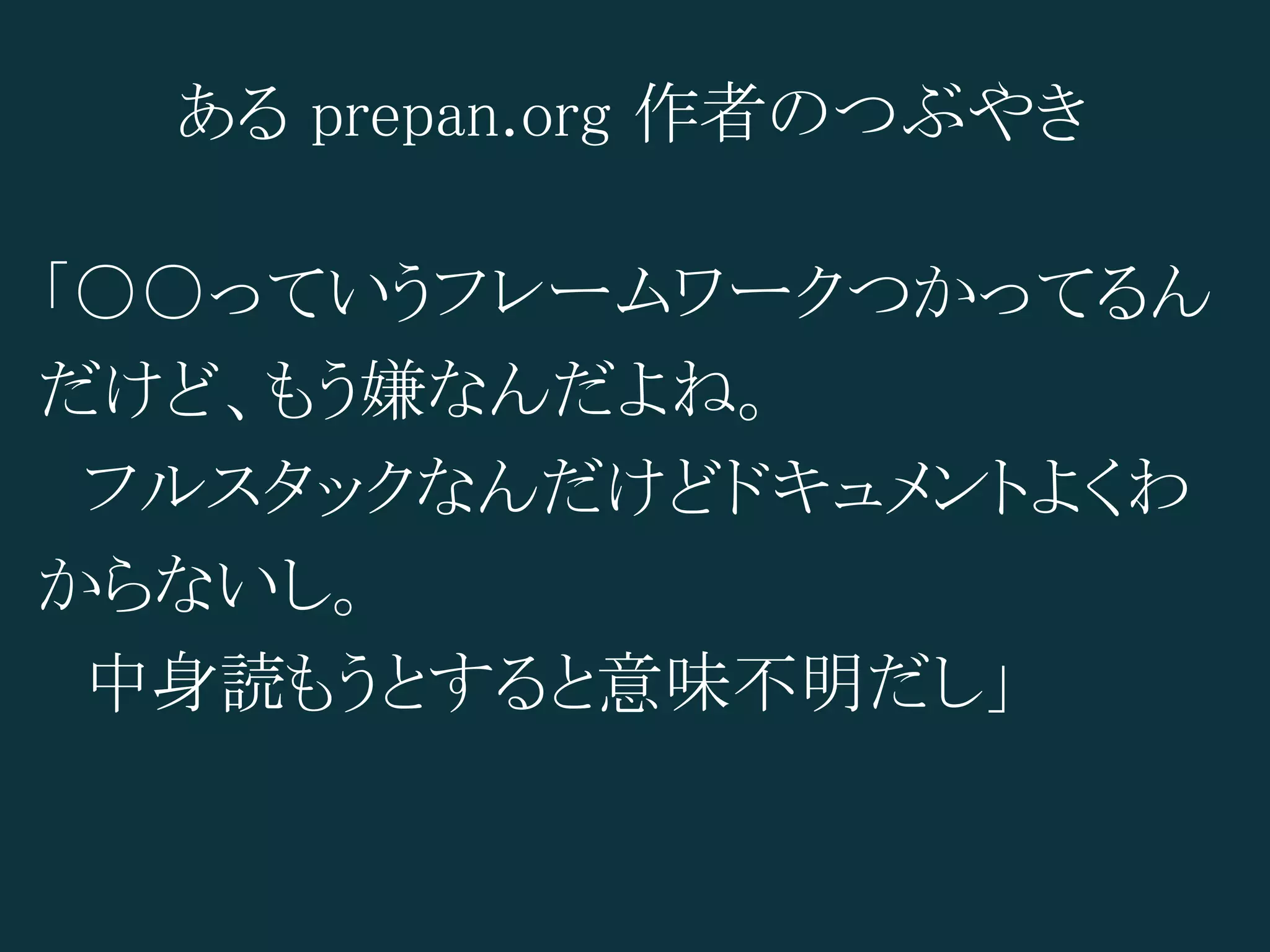 ある prepan.org 作者のつぶやき

「○○っていうフレームワークつかってるん
だけど、もう嫌なんだよね。
　フルスタックなんだけどドキュメントよくわ
からないし。
　中身読もうとすると意味不明だし」
 