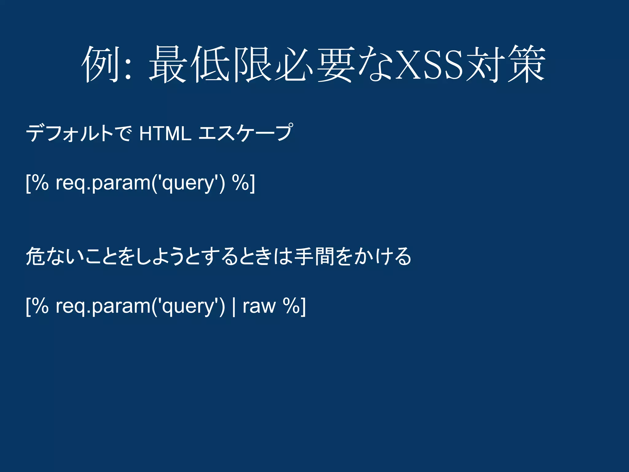 例: 最低限必要なXSS対策
デフォルトで HTML エスケープ

[% req.param('query') %]


危ないことをしようとするときは手間をかける

[% req.param('query') | raw %]
 