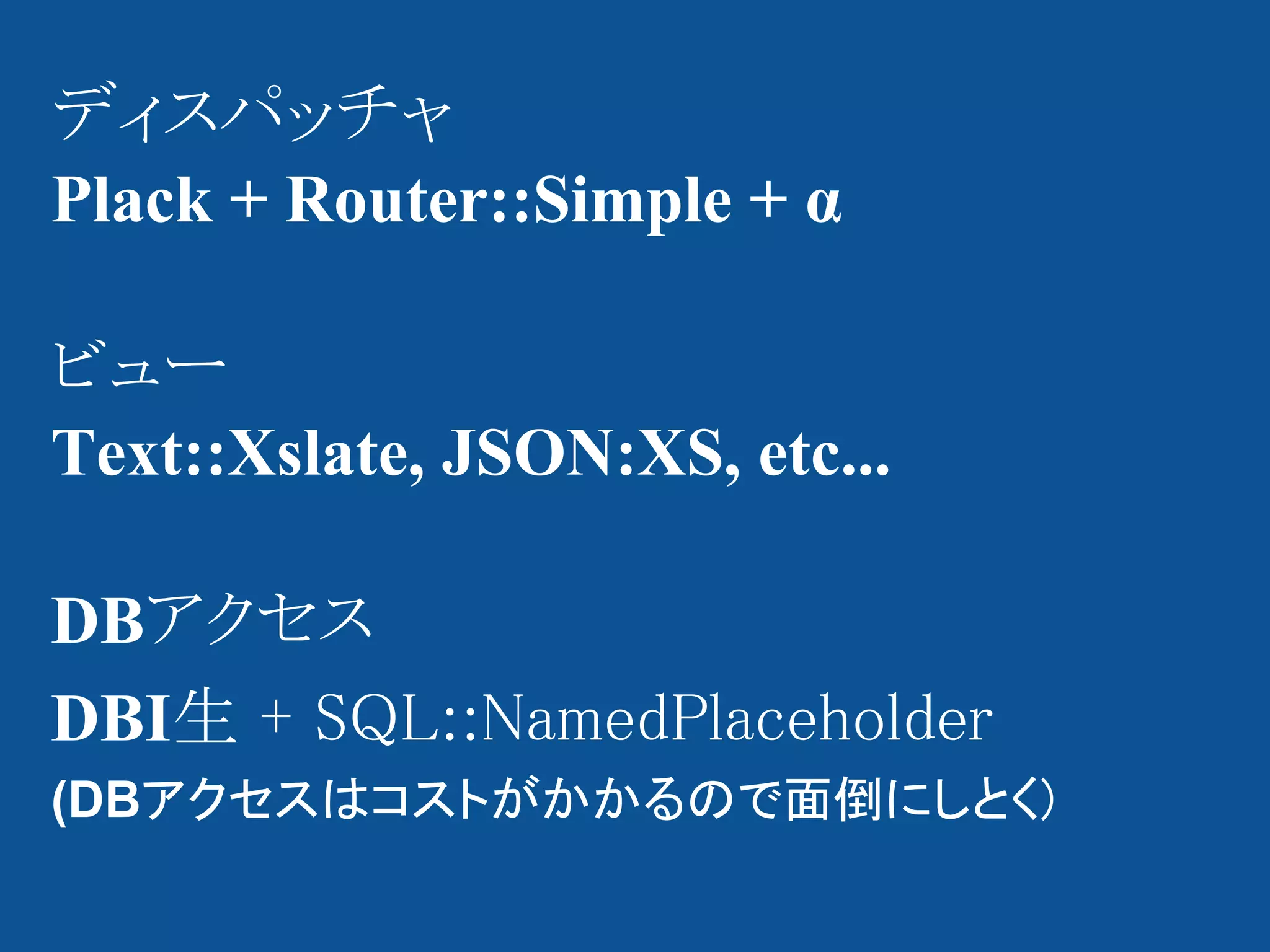 ディスパッチャ
Plack + Router::Simple + α

ビュー
Text::Xslate, JSON:XS, etc...

DBアクセス
DBI生 + SQL::NamedPlaceholder
(DBアクセスはコストがかかるので面倒にしとく)
 
