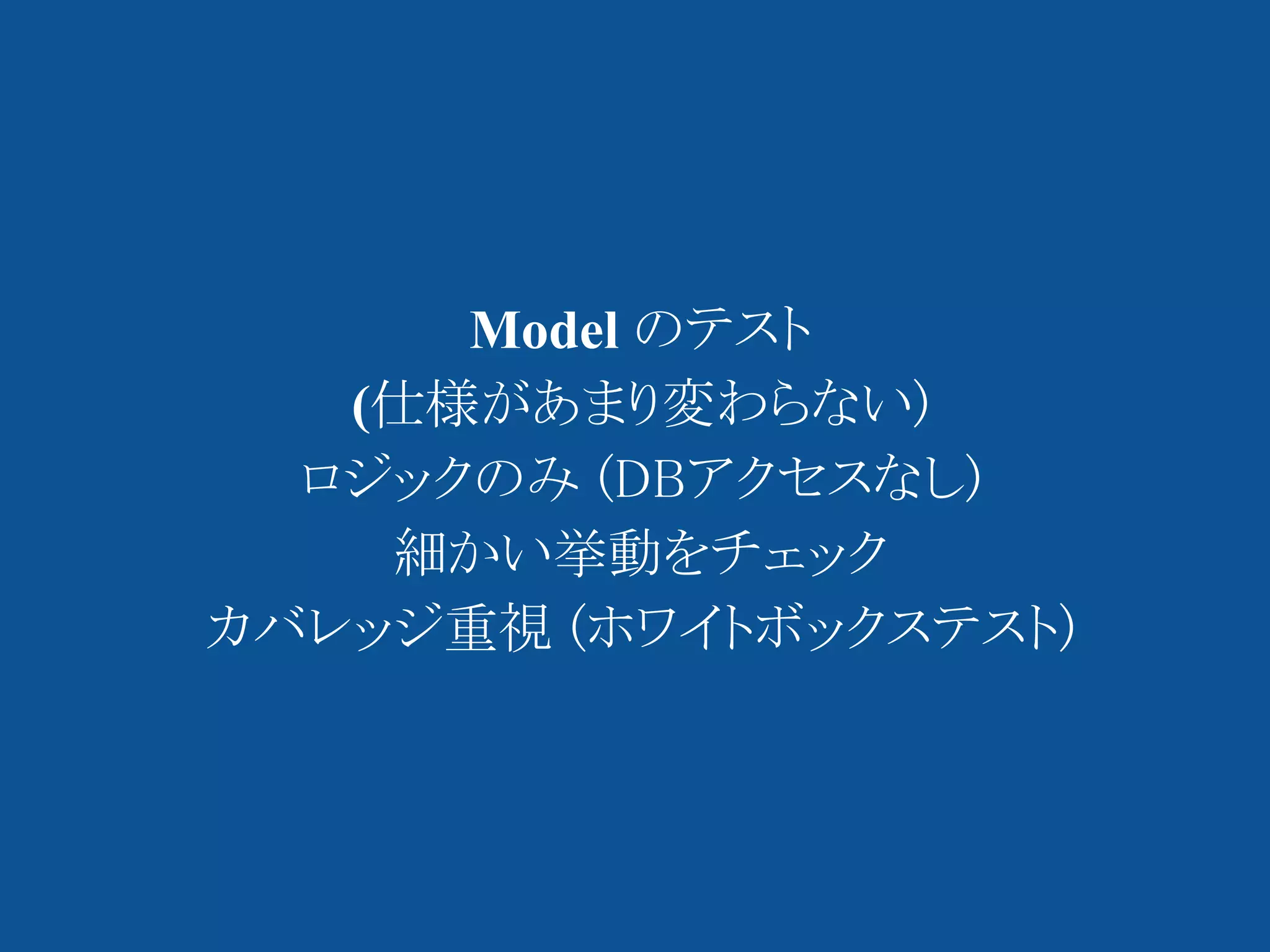 Model のテスト
   (仕様があまり変わらない)
  ロジックのみ (DBアクセスなし)
    細かい挙動をチェック
カバレッジ重視 (ホワイトボックステスト)
 