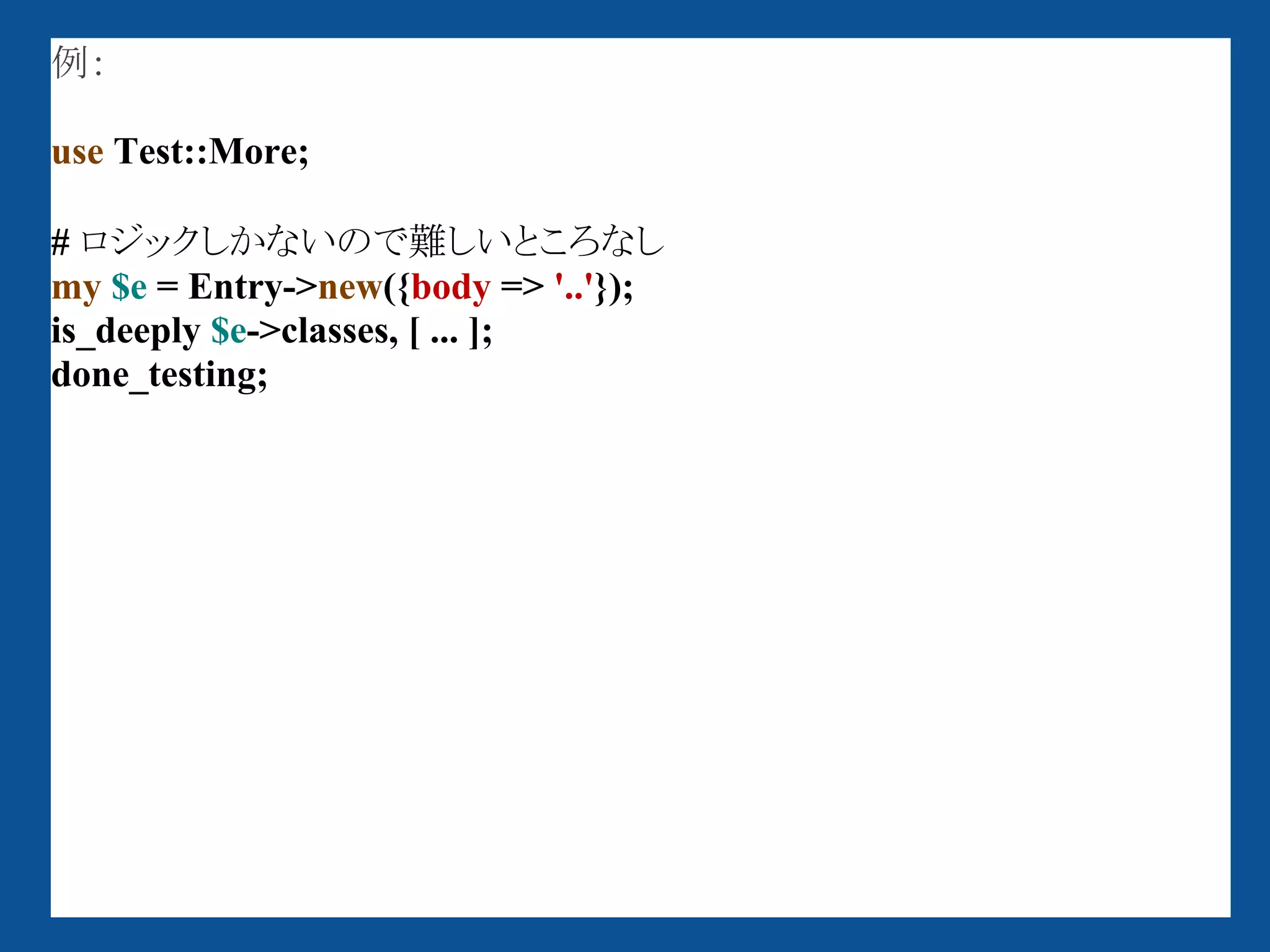 例：

use Test::More;

# ロジックしかないので難しいところなし
my $e = Entry->new({body => '..'});
is_deeply $e->classes, [ ... ];
done_testing;
 