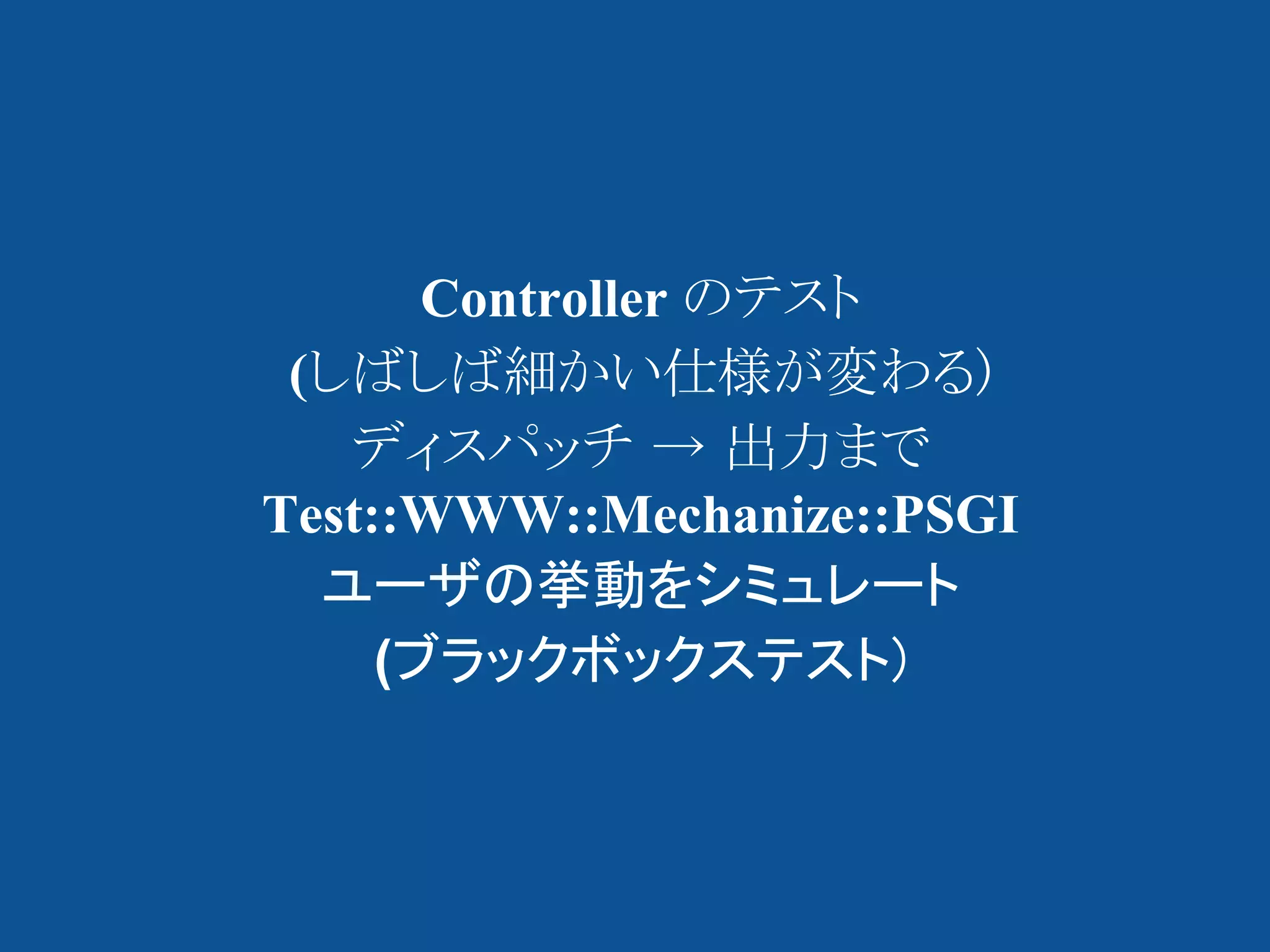 Controller のテスト
 (しばしば細かい仕様が変わる)
   ディスパッチ → 出力まで
Test::WWW::Mechanize::PSGI
  ユーザの挙動をシミュレート
     (ブラックボックステスト)
 